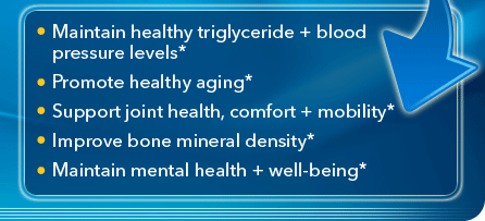 Maintain healthy triglyceride + blood pressure levels*;Promote healthy aging*;Support joint health, comfort + mobility*; Improve bone mineral density*; Maintain mental health + well-being*