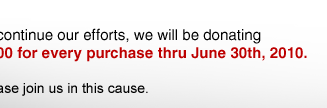 To continue our efforts, we will be donating $5.00 for every purchase thru June 30th, 2010. Please join us in this cause.