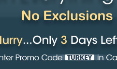 No Exclusions. Hurry...Only 3 Days Left! Enter Promo Code TURKEY in Cart